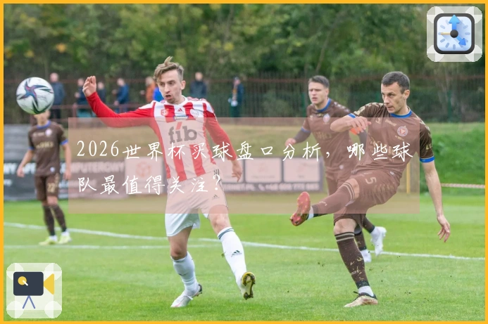2026世界杯买球盘口分析，哪些球队最值得关注？