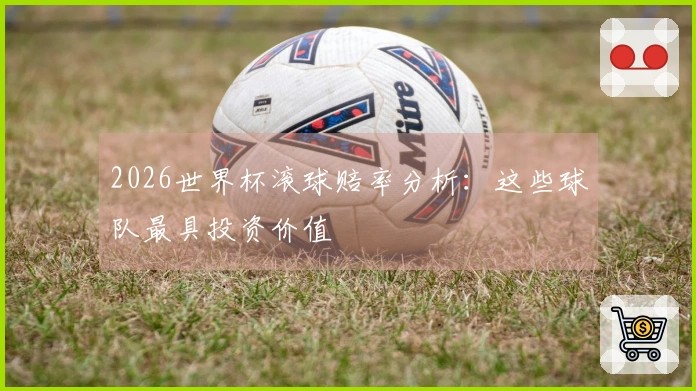 2026世界杯滚球赔率分析：这些球队最具投资价值