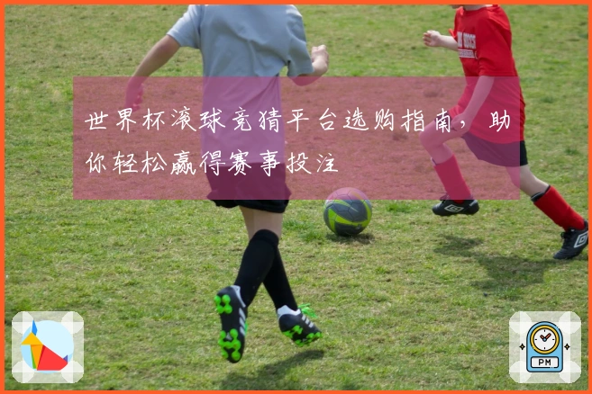 世界杯滚球竞猜平台选购指南，助你轻松赢得赛事投注