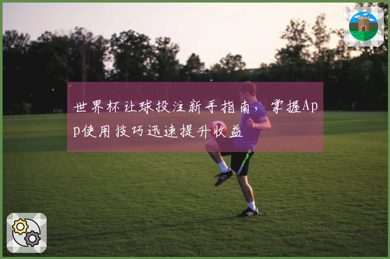 世界杯让球投注新手指南,掌握App使用技巧迅速提升收益
