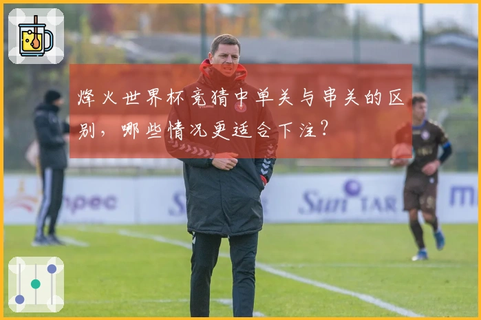 烽火世界杯竞猜中单关与串关的区别,哪些情况更适合下注?